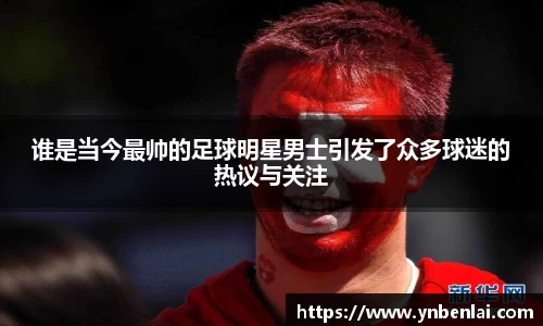 谁是当今最帅的足球明星男士引发了众多球迷的热议与关注